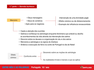 1.ª parte — Sermão burlesco
Intervenção de uma divindade pagã:
• Efeito cómico ou de distanciamento
• Exemplo de influência renascentista
• Capta a atenção dos ouvintes
• Satiriza a confiança na astrologia enquanto fenómeno que antevê ou decifra
os acontecimentos da vida através da intervenção dos astros
• Discorre sobre os deuses e a organização do céu e dos astros
• Menciona a astrologia e os signos do Zodíaco
• Ordena a execução da feira na corte de Portugal no dia de Natal
Devaneio sobre as noções de astrologia
As realidades triviais e banais a que as aplica
Confronto entre
Efeito
cómico
• Deus mensageiro
• Deus do comércio
• Apto para os negócios
Mercúrio
 