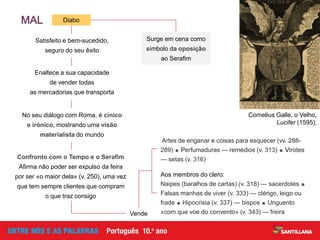 Aos membros do clero:
Naipes (baralhos de cartas) (v. 318) — sacerdotes 
Falsas manhas de viver (v. 333) — clérigo, leigo ou
frade  Hipocrisia (v. 337) — bispos  Unguento
«com que voe do convento» (v. 343) — freira
Satisfeito e bem-sucedido,
seguro do seu êxito
Enaltece a sua capacidade
de vender todas
as mercadorias que transporta
No seu diálogo com Roma, é cínico
e irónico, mostrando uma visão
materialista do mundo
Confronto com o Tempo e o Serafim
Afirma não poder ser expulso da feira
por ser «o maior dela» (v. 250), uma vez
que tem sempre clientes que compram
o que traz consigo
Vende
Artes de enganar e coisas para esquecer (vv. 288-
289)  Perfumaduras — remédios (v. 313)  Virotes
— setas (v. 316)
Cornelius Galle, o Velho,
Lucifer (1595).
Surge em cena como
símbolo da oposição
ao Serafim
Diabo
 