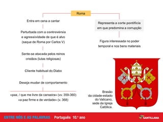 Figura interessada no poder
temporal e nos bens materiais
Representa a corte pontifícia
em que predomina a corrupção
Perturbada com a controvérsia
e agressividade de que é alvo
(saque de Roma por Carlos V)
Sente-se atacada pelos reinos
cristãos (lutas religiosas)
Cliente habitual do Diabo
Entra em cena a cantar
Roma
Deseja mudar de comportamento
«paz, / que me livre da canseira» (vv. 359-360)
«a paz firme e de verdade» (v. 368)
Brasão
da cidade-estado
do Vaticano,
sede da Igreja
Católica.
 