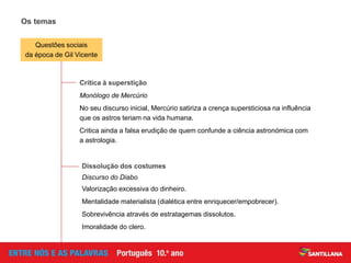 Os temas
Crítica à superstição
Monólogo de Mercúrio
No seu discurso inicial, Mercúrio satiriza a crença supersticiosa na influência
que os astros teriam na vida humana.
Critica ainda a falsa erudição de quem confunde a ciência astronómica com
a astrologia.
Dissolução dos costumes
Discurso do Diabo
Valorização excessiva do dinheiro.
Mentalidade materialista (dialética entre enriquecer/empobrecer).
Sobrevivência através de estratagemas dissolutos.
Imoralidade do clero.
Questões sociais
da época de Gil Vicente
 