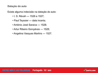 Datação do auto
Existe alguma indecisão na datação do auto:
• I. S. Révah — 1526 e 1527;
• Paul Teyssier — data incerta;
• António José Saraiva — 1528;
• Artur Ribeiro Gonçalves — 1528;
• Angelina Vasques Martins — 1527.
 
