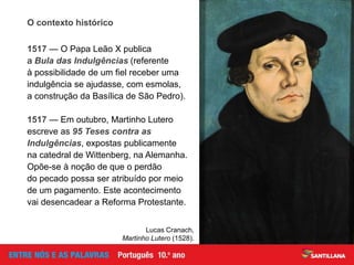 O contexto histórico
1517 — O Papa Leão X publica
a Bula das Indulgências (referente
à possibilidade de um fiel receber uma
indulgência se ajudasse, com esmolas,
a construção da Basílica de São Pedro).
1517 — Em outubro, Martinho Lutero
escreve as 95 Teses contra as
Indulgências, expostas publicamente
na catedral de Wittenberg, na Alemanha.
Opõe-se à noção de que o perdão
do pecado possa ser atribuído por meio
de um pagamento. Este acontecimento
vai desencadear a Reforma Protestante.
Lucas Cranach,
Martinho Lutero (1528).
 