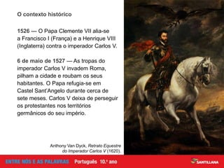 O contexto histórico
1526 — O Papa Clemente VII alia-se
a Francisco I (França) e a Henrique VIII
(Inglaterra) contra o imperador Carlos V.
6 de maio de 1527 — As tropas do
imperador Carlos V invadem Roma,
pilham a cidade e roubam os seus
habitantes. O Papa refugia-se em
Castel Sant’Angelo durante cerca de
sete meses. Carlos V deixa de perseguir
os protestantes nos territórios
germânicos do seu império.
Anthony Van Dyck, Retrato Equestre
do Imperador Carlos V (1620).
 