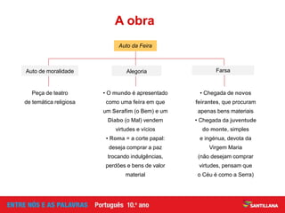 • O mundo é apresentado
como uma feira em que
um Serafim (o Bem) e um
Diabo (o Mal) vendem
virtudes e vícios
• Roma = a corte papal:
deseja comprar a paz
trocando indulgências,
perdões e bens de valor
material
• Chegada de novos
feirantes, que procuram
apenas bens materiais
• Chegada da juventude
do monte, simples
e ingénua, devota da
Virgem Maria
(não desejam comprar
virtudes, pensam que
o Céu é como a Serra)
Peça de teatro
de temática religiosa
A obra
Auto de moralidade Alegoria
Auto da Feira
Farsa
 