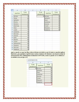 aquí se puede ver que las filas están en forma correlativa y por lo tanto se pueden aplicar 
funciones, por ejemplo si quisiéremos contar el número de alumnos con un porcentaje de 
asistencia del 70%, utilizaríamos la función CONTAR y como se puede ver se obtiene el 
resultado correcto que es 8 
 