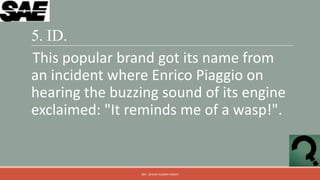 5. ID.
This popular brand got its name from
an incident where Enrico Piaggio on
hearing the buzzing sound of its engine
exclaimed: "It reminds me of a wasp!".


                QM - DEVESH KUMAR PANDEY
 