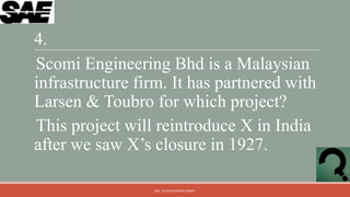4.
Scomi Engineering Bhd is a Malaysian
infrastructure firm. It has partnered with
Larsen & Toubro for which project?
This project will reintroduce X in India
after we saw X‟s closure in 1927.

                 QM - DEVESH KUMAR PANDEY
 