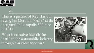5.
This is a picture of Ray Harroun
racing his Mormon “wasp” at the
inaugural Indianapolis 500 race
in 1911.
What innovative idea did he
instill to the automobile industry
through this racecar of his?
                          QM - DEVESH KUMAR PANDEY
 