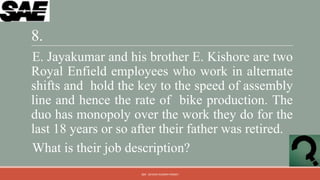 8.
E. Jayakumar and his brother E. Kishore are two
Royal Enfield employees who work in alternate
shifts and hold the key to the speed of assembly
line and hence the rate of bike production. The
duo has monopoly over the work they do for the
last 18 years or so after their father was retired.
What is their job description?
                     QM - DEVESH KUMAR PANDEY
 