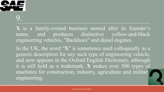 9.
X is a family-owned business named after its founder‟s
name, and produces distinctive yellow-and-black
engineering vehicles, "Backhoes" and diesel engines.
In the UK, the word “X" is sometimes used colloquially as a
generic description for any such type of engineering vehicle,
and now appears in the Oxford English Dictionary, although
it is still held as a trademark. X makes over 300 types of
machines for construction, industry, agriculture and military
engineering.
                         QM - DEVESH KUMAR PANDEY
 