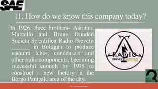 11. How do we know this company today?
In 1926, three brothers- Adriano,
 Marcello and Bruno founded
 Societa Scientifica Radio Brevetti
 ______ in Bologna to produce
 vacuum tubes, condensers and
 other radio components, becoming
 successful enough by 1935 to
 construct a new factory in the
 Borgo Panigale area of the city.
                        QM - DEVESH KUMAR PANDEY
 