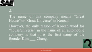2.
The name of this company means “Great
House” or “Great Universe” in Korean.
However, the only reason of Korean word for
“house/universe” in the name of an automobile
company is that it is the first name of the
founder Kim ___-Chang.

                  QM - DEVESH KUMAR PANDEY
 