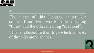 3.
The name of this Japanese auto-maker
comes from two words: one meaning
“three” and the other meaning “diamond”.
This is reflected in their logo which consists
of three diamond shapes.


                   QM - DEVESH KUMAR PANDEY
 