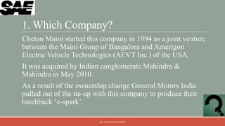 1. Which Company?
Chetan Maini started this company in 1994 as a joint venture
between the Maini Group of Bangalore and Amerigon
Electric Vehicle Technologies (AEVT Inc.) of the USA.
It was acquired by Indian conglomerate Mahindra &
Mahindra in May 2010.
As a result of the ownership change General Motors India
pulled out of the tie-up with this company to produce their
hatchback „e-spark‟.

                          QM - DEVESH KUMAR PANDEY
 