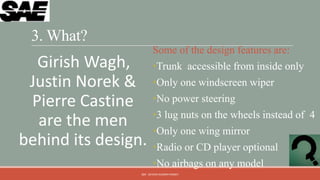 3. What?
                        Some of the design features are:
  Girish Wagh,          •Trunk accessible from inside only
 Justin Norek &         •Only one windscreen wiper
 Pierre Castine         •No power steering
                        •3 lug nuts on the wheels instead of 4
  are the men           •Only one wing mirror
behind its design.      •Radio or CD player optional
                        •No airbags on any model
                 QM - DEVESH KUMAR PANDEY
 