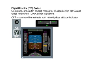 Flight Director (F/D) Switch
On ground, arms pitch and roll modes for engagement in TO/GA and
wings level when TO/GA switc...