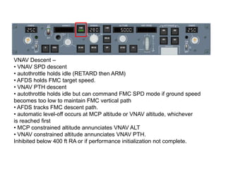 VNAV Descent –
• VNAV SPD descent
• autothrottle holds idle (RETARD then ARM)
• AFDS holds FMC target speed.
• VNAV PTH de...