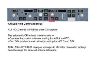 Altitude Hold Command Mode

ALT HOLD mode is inhibited after G/S capture.

The selected MCP altitude is referenced to:
• C...