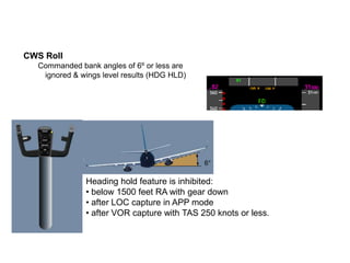 CWS Roll
  Commanded bank angles of 6º or less are
   ignored & wings level results (HDG HLD)
  UNLESS below 1,500 ft with...