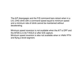 The A/P disengages and the F/D command bars retract when in a
LVL CHG climb with a command speed equal to minimum speed
an...