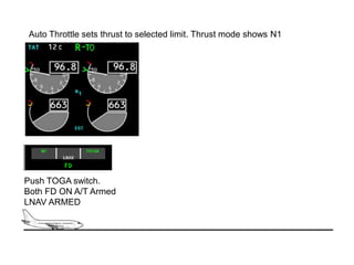 Auto Throttle sets thrust to selected limit. Thrust mode shows N1




Push TOGA switch.
Both FD ON A/T Armed
LNAV ARMED
 