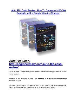 Auto Flip Cash Review: How To Generate $100-300
Deposits with a Simple 45 min. Strategy!
Auto Flip Cash:
http://beginnerdiary.com/auto-flip-cash-
review/
I know how it is…Everywhere you turn, there is someone showing you method to earn
money online…
And truth be told, many are working…BUT most are NOT as easy as the sales page
makes it sound!
My friend Osman is about to share with you a proven method, that works very well for
over a year now and it will continue to do so for many years to come!
 