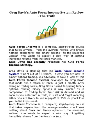 Greg Davis's Auto Forex Income System Review
                  - The Truth




Auto Forex Income is a complete, step-by-step course
that takes anyone---from the average newbie who knows
nothing about forex and binary options---to the seasoned
veteran who wants to exploit a new way of getting
incredible returns from the forex markets.
Greg Davis has recently revealed his Auto Forex
Income Strategy.

Greg Davis is claiming that his Auto Forex Income
System wins 9 out of 10 trades. In case you are new to
binary options trading, it's advisable to take a look at this
Auto Forex Income System developed by Greg Davis
that made him a return of 392% in just 1 month. After
losing at trading forex, Greg Davis turned to trading binary
options. Trading binary options is way simpler as in
comparison to trading forex. Your risk is defined and as
soon as you enter into a trade, it is set and forget meaning
either you are likely to win a payoff of 75% or you'll lose
your initial investment.
Auto Forex Income is a complete, step-by-step course
that takes anyone from the average newbie who knows
nothing about forex and binary options-to the seasoned
veteran who wants to exploit a new way of getting
incredible returns from the forex markets.
 