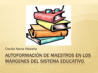 Cecilia Navia Atezana

AUTOFORMACIÓN DE MAESTROS EN LOS
MÁRGENES DEL SISTEMA EDUCATIVO.
 