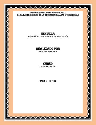 UNIVERSIDAD NACIONAL DE CHIMBORAZO
FACULTAD DE CIENCIAS DE LA EDUCACIÓN HUMANAS Y TECNOLOGÍAS




                      ESCUELA
         INFORMÁTICA APLICADA A LA EDUCACIÓN




                 REALIZADO POR
                    PAULINA ALULEMA




                        CURSO
                     CUARTO AÑO “A”




                     2012-2013
 