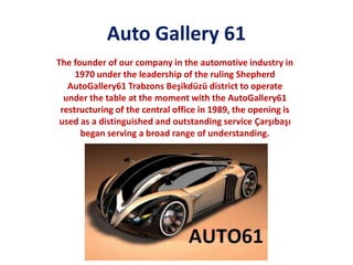 Auto Gallery 61
The founder of our company in the automotive industry in
1970 under the leadership of the ruling Shepherd
AutoGallery61 Trabzons Beşikdüzü district to operate
under the table at the moment with the AutoGallery61
restructuring of the central office in 1989, the opening is
used as a distinguished and outstanding service Çarşıbaşı
began serving a broad range of understanding.

 