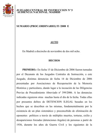 JUZGADO CENTRAL DE INSTRUCCION Nº 5
AUDIENCIA NACIONAL. MADRID




SUMARIO (PROC.ORDINARIO) 53 /2008 E




                               AUTO


     En Madrid a dieciocho de noviembre de dos mil ocho.


                              HECHOS


     PRIMERO.- En fecha 15 de Diciembre de 2006 fueron turnadas
por el Decanato de los Juzgados Centrales de Instrucción, a este
Juzgado, distintas denuncias de fecha 14 de Diciembre de 2006
presentadas por Asociaciones de Recuperación de la Memoria
Histórica y particulares, dando lugar a la incoación de las Diligencias
Previas de Procedimiento Abreviado nº 399/2006. A las denuncias
indicadas siguieron otras muchas hasta el día de la fecha. Todas ellas
por presuntos delitos de DETENCION ILEGAL basadas en los
hechos que se describen en las mismas, fundamentalmente por la
existencia de un plan sistemático y preconcebido de eliminación de
oponentes políticos a través de múltiples muertes, torturas, exilio y
desapariciones forzadas (detenciones ilegales) de personas a partir de
1936, durante los años de Guerra Civil y los siguientes de la
 