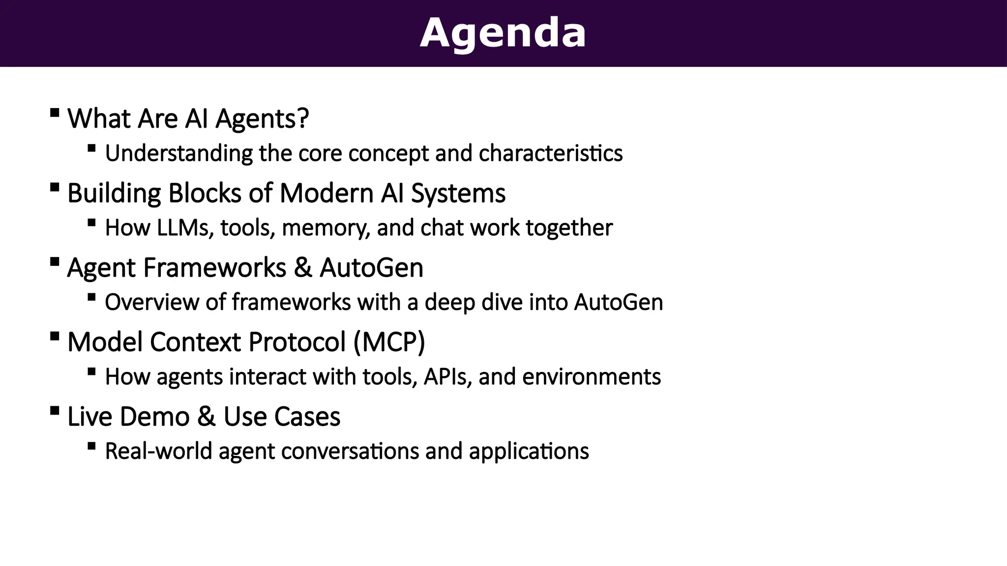 Agenda
 What Are AI Agents?
 Understanding the core concept and characteristics
 Building Blocks of Modern AI Systems
 How LLMs, tools, memory, and chat work together
 Agent Frameworks & AutoGen
 Overview of frameworks with a deep dive into AutoGen
 Model Context Protocol (MCP)
 How agents interact with tools, APIs, and environments
 Live Demo & Use Cases
 Real-world agent conversations and applications
 