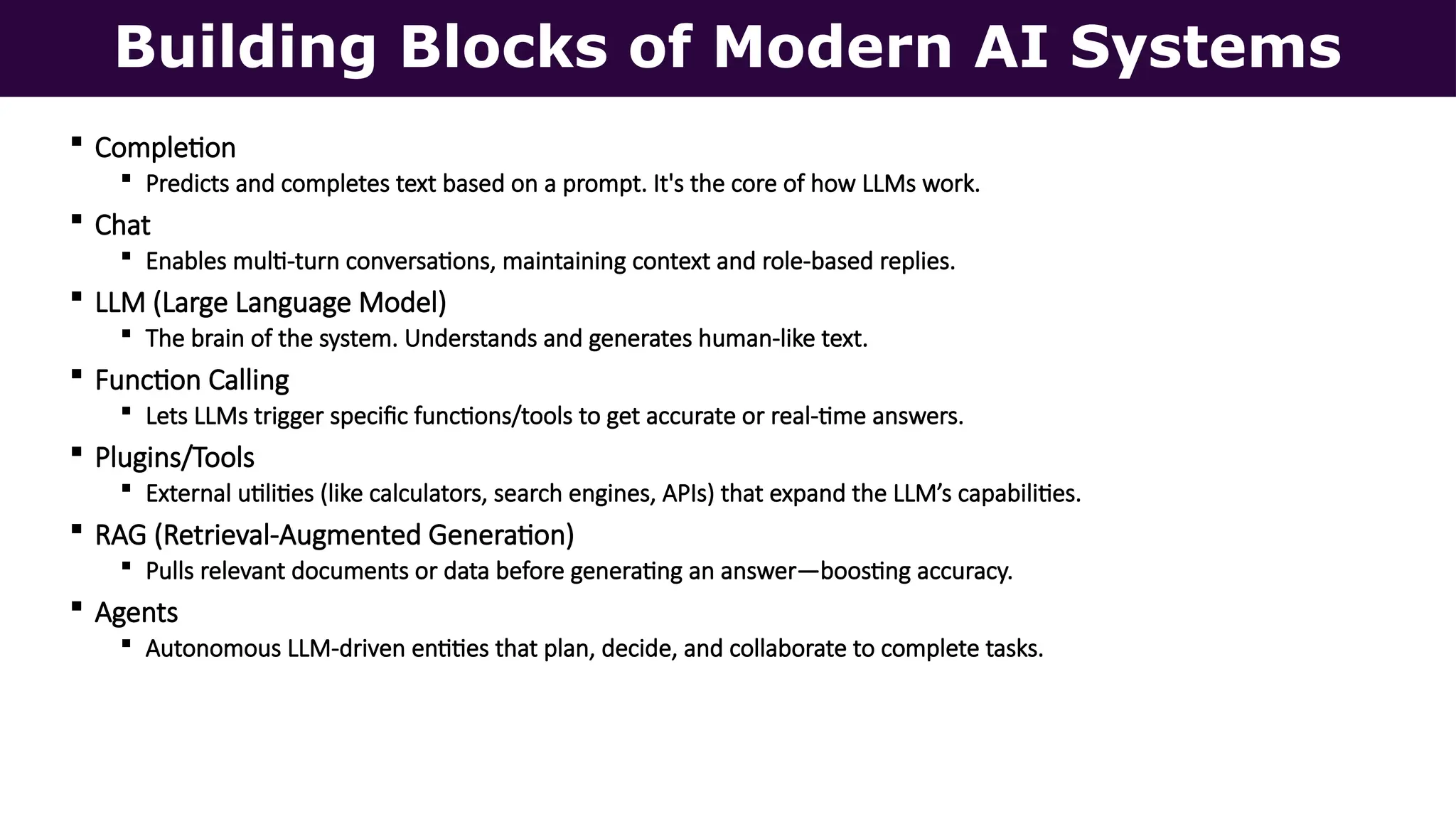 Building Blocks of Modern AI Systems
 Completion
 Predicts and completes text based on a prompt. It's the core of how LLMs work.
 Chat
 Enables multi-turn conversations, maintaining context and role-based replies.
 LLM (Large Language Model)
 The brain of the system. Understands and generates human-like text.
 Function Calling
 Lets LLMs trigger specific functions/tools to get accurate or real-time answers.
 Plugins/Tools
 External utilities (like calculators, search engines, APIs) that expand the LLM’s capabilities.
 RAG (Retrieval-Augmented Generation)
 Pulls relevant documents or data before generating an answer—boosting accuracy.
 Agents
 Autonomous LLM-driven entities that plan, decide, and collaborate to complete tasks.
 