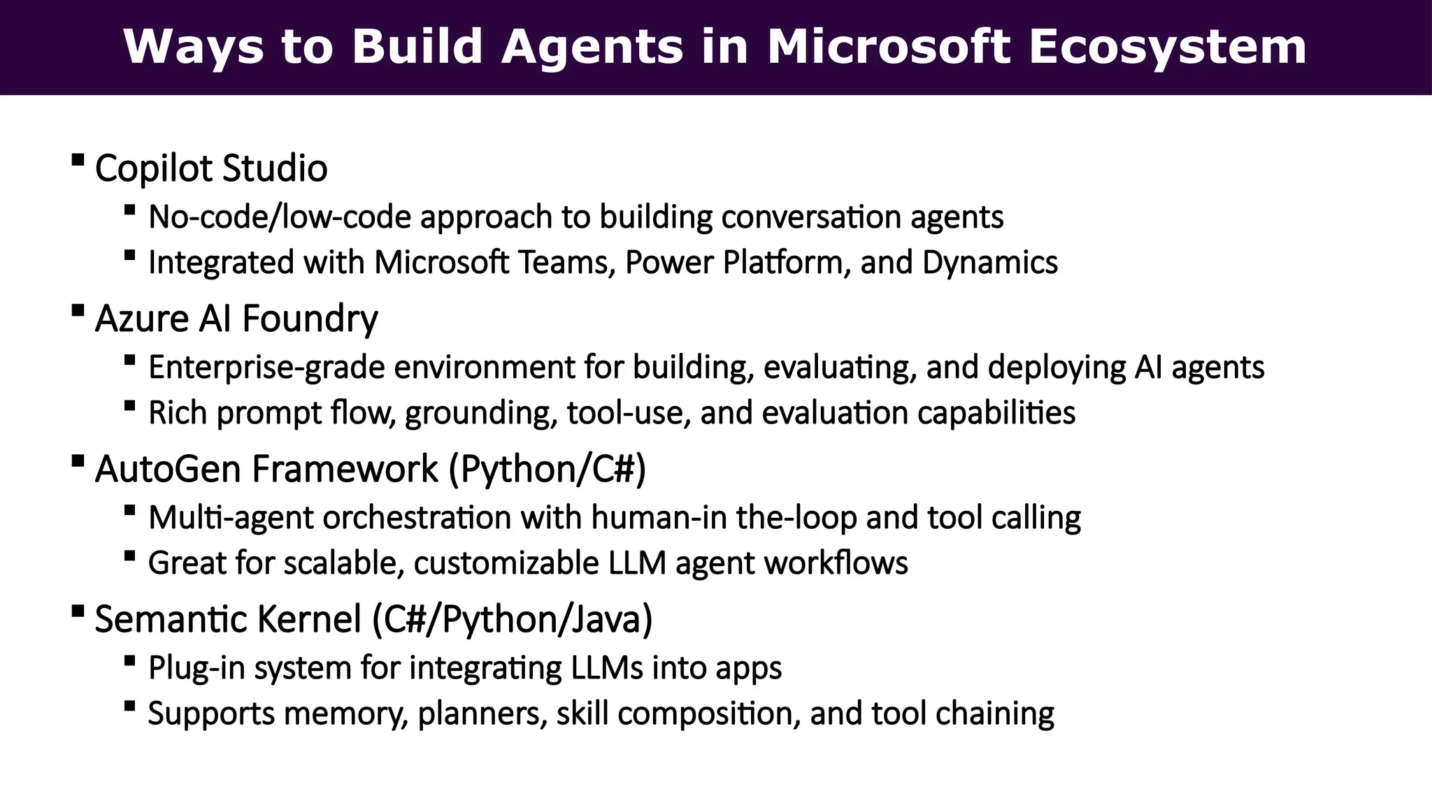 Ways to Build Agents in Microsoft Ecosystem
 Copilot Studio
 No-code/low-code approach to building conversation agents
 Integrated with Microsoft Teams, Power Platform, and Dynamics
 Azure AI Foundry
 Enterprise-grade environment for building, evaluating, and deploying AI agents
 Rich prompt flow, grounding, tool-use, and evaluation capabilities
 AutoGen Framework (Python/C#)
 Multi-agent orchestration with human-in the-loop and tool calling
 Great for scalable, customizable LLM agent workflows
 Semantic Kernel (C#/Python/Java)
 Plug-in system for integrating LLMs into apps
 Supports memory, planners, skill composition, and tool chaining
 