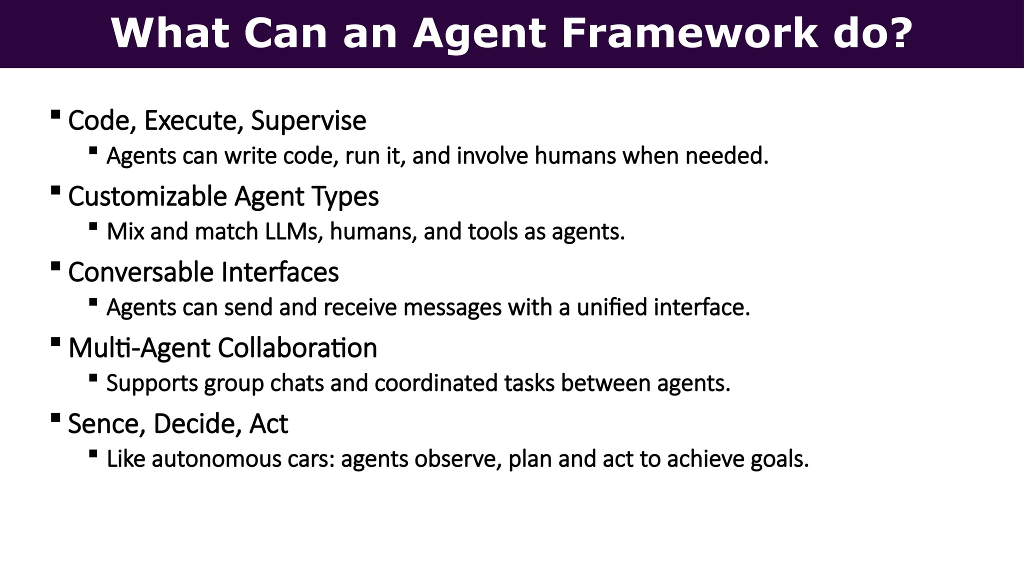 What Can an Agent Framework do?
 Code, Execute, Supervise
 Agents can write code, run it, and involve humans when needed.
 Customizable Agent Types
 Mix and match LLMs, humans, and tools as agents.
 Conversable Interfaces
 Agents can send and receive messages with a unified interface.
 Multi-Agent Collaboration
 Supports group chats and coordinated tasks between agents.
 Sence, Decide, Act
 Like autonomous cars: agents observe, plan and act to achieve goals.
 