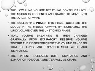 • THIS LOW LUNG VOLUME BREATHING CONTINUES UNTIL
THE MUCUS IS LOOSENED AND STARTS TO MOVE INTO
THE LARGER AIRWAYS.
• THE COLLECTING PHASE: THIS PHASE COLLECTS THE
MUCUS IN THE MIDDLE AIRWAYS BY INCREASING THE
LUNG VOLUME OVER THE UNSTICKING PHASE.
• TIDAL VOLUME BREATHING IS THEN CHANGED
GRADUALLY FROM EXPIRATORY RESERVE VOLUME
TOWARD THE INSPIRATORY RESERVE VOLUME RANGE SO
THAT THE LUNGS ARE EXPANDED MORE WITH EACH
INSPIRATION.
• THE PATIENT INCREASES BOTH INSPIRATION AND
EXPIRATION TO MOVE A GREATER VOLUME OF AIR.
 