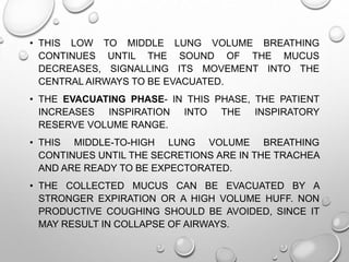 • THIS LOW TO MIDDLE LUNG VOLUME BREATHING
CONTINUES UNTIL THE SOUND OF THE MUCUS
DECREASES, SIGNALLING ITS MOVEMENT INTO THE
CENTRAL AIRWAYS TO BE EVACUATED.
• THE EVACUATING PHASE- IN THIS PHASE, THE PATIENT
INCREASES INSPIRATION INTO THE INSPIRATORY
RESERVE VOLUME RANGE.
• THIS MIDDLE-TO-HIGH LUNG VOLUME BREATHING
CONTINUES UNTIL THE SECRETIONS ARE IN THE TRACHEA
AND ARE READY TO BE EXPECTORATED.
• THE COLLECTED MUCUS CAN BE EVACUATED BY A
STRONGER EXPIRATION OR A HIGH VOLUME HUFF. NON
PRODUCTIVE COUGHING SHOULD BE AVOIDED, SINCE IT
MAY RESULT IN COLLAPSE OF AIRWAYS.
 