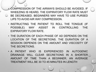 • COMPRESSION OF THE AIRWAYS SHOULD BE AVOIDED. IF
WHEEZING IS HEARD, THE EXPIRATORY FLOW RATE MUST
BE DECREASED. BEGINNERS MAY HAVE TO USE PURSED
LIPS TO AVOID AIR WAY COMPRESSION.
• INSTRUCTING THE PATIENT TO ROLL THE TONGUE (IF
POSSIBLE) MAY ASSIST IN CONTROLLING THE
EXPIRATORY FLOW RATE.
• THE DURATION OF EACH PHASE OF AD DEPENDS ON THE
LOCATION OF THE SECRETIONS. THE DURATION OF A
SESSION DEPENDS ON THE AMOUNT AND VISCOSITY OF
THE SECRETIONS.
• A PATIENT WHO IS EXPERIENCED IN AUTOGENIC
DRAINAGE WILL CLEAR SECRETIONS IN A SHORTER
AMOUNT OF TIME THAN A BEGINNER. AN AVERAGE
TREATMENT WILL BE 30 TO 45 MINUTES IN LENGTH
 
