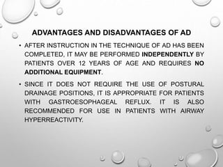 ADVANTAGES AND DISADVANTAGES OF AD
• AFTER INSTRUCTION IN THE TECHNIQUE OF AD HAS BEEN
COMPLETED, IT MAY BE PERFORMED INDEPENDENTLY BY
PATIENTS OVER 12 YEARS OF AGE AND REQUIRES NO
ADDITIONAL EQUIPMENT.
• SINCE IT DOES NOT REQUIRE THE USE OF POSTURAL
DRAINAGE POSITIONS, IT IS APPROPRIATE FOR PATIENTS
WITH GASTROESOPHAGEAL REFLUX. IT IS ALSO
RECOMMENDED FOR USE IN PATIENTS WITH AIRWAY
HYPERREACTIVITY.
 