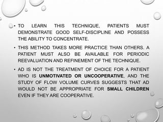 • TO LEARN THIS TECHNIQUE, PATIENTS MUST
DEMONSTRATE GOOD SELF-DISCIPLINE AND POSSESS
THE ABILITY TO CONCENTRATE.
• THIS METHOD TAKES MORE PRACTICE THAN OTHERS. A
PATIENT MUST ALSO BE AVAILABLE FOR PERIODIC
REEVALUATION AND REFINEMENT OF THE TECHNIQUE.
• AD IS NOT THE TREATMENT OF CHOICE FOR A PATIENT
WHO IS UNMOTIVATED OR UNCOOPERATIVE, AND THE
STUDY OF FLOW VOLUME CURVES SUGGESTS THAT AD
WOULD NOT BE APPROPRIATE FOR SMALL CHILDREN
EVEN IF THEY ARE COOPERATIVE.
 