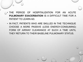 • THE PERIOD OF HOSPITALIZATION FOR AN ACUTE
PULMONARY EXACERBATION IS A DIFFICULT TIME FOR A
PATIENT TO LEARN AD.
• IN FACT, PATIENTS WHO ARE SKILLED IN THE TECHNIQUE
CHOOSE A MORE PASSIVE (LESS ENERGY-CONSUMING)
FORM OF AIRWAY CLEARANCE AT SUCH A TIME UNTIL
THEY RETURN TO THEIR BASELINE PULMONARY STATUS.
 