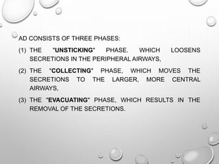 AD CONSISTS OF THREE PHASES:
(1) THE "UNSTICKING" PHASE. WHICH LOOSENS
SECRETIONS IN THE PERIPHERAL AIRWAYS,
(2) THE "COLLECTING" PHASE, WHICH MOVES THE
SECRETIONS TO THE LARGER, MORE CENTRAL
AIRWAYS,
(3) THE "EVACUATING" PHASE, WHICH RESULTS IN THE
REMOVAL OF THE SECRETIONS.
 