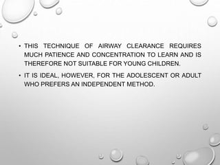 • THIS TECHNIQUE OF AIRWAY CLEARANCE REQUIRES
MUCH PATIENCE AND CONCENTRATION TO LEARN AND IS
THEREFORE NOT SUITABLE FOR YOUNG CHILDREN.
• IT IS IDEAL, HOWEVER, FOR THE ADOLESCENT OR ADULT
WHO PREFERS AN INDEPENDENT METHOD.
 
