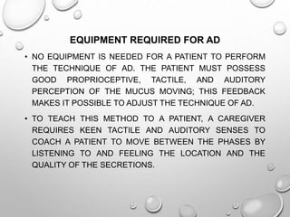 EQUIPMENT REQUIRED FOR AD
• NO EQUIPMENT IS NEEDED FOR A PATIENT TO PERFORM
THE TECHNIQUE OF AD. THE PATIENT MUST POSSESS
GOOD PROPRIOCEPTIVE, TACTILE, AND AUDITORY
PERCEPTION OF THE MUCUS MOVING; THIS FEEDBACK
MAKES IT POSSIBLE TO ADJUST THE TECHNIQUE OF AD.
• TO TEACH THIS METHOD TO A PATIENT, A CAREGIVER
REQUIRES KEEN TACTILE AND AUDITORY SENSES TO
COACH A PATIENT TO MOVE BETWEEN THE PHASES BY
LISTENING TO AND FEELING THE LOCATION AND THE
QUALITY OF THE SECRETIONS.
 
