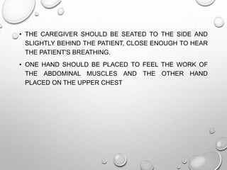 • THE CAREGIVER SHOULD BE SEATED TO THE SIDE AND
SLIGHTLY BEHIND THE PATIENT, CLOSE ENOUGH TO HEAR
THE PATIENT'S BREATHING.
• ONE HAND SHOULD BE PLACED TO FEEL THE WORK OF
THE ABDOMINAL MUSCLES AND THE OTHER HAND
PLACED ON THE UPPER CHEST
 
