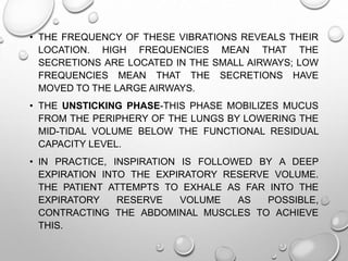 • THE FREQUENCY OF THESE VIBRATIONS REVEALS THEIR
LOCATION. HIGH FREQUENCIES MEAN THAT THE
SECRETIONS ARE LOCATED IN THE SMALL AIRWAYS; LOW
FREQUENCIES MEAN THAT THE SECRETIONS HAVE
MOVED TO THE LARGE AIRWAYS.
• THE UNSTICKING PHASE-THIS PHASE MOBILIZES MUCUS
FROM THE PERIPHERY OF THE LUNGS BY LOWERING THE
MID-TIDAL VOLUME BELOW THE FUNCTIONAL RESIDUAL
CAPACITY LEVEL.
• IN PRACTICE, INSPIRATION IS FOLLOWED BY A DEEP
EXPIRATION INTO THE EXPIRATORY RESERVE VOLUME.
THE PATIENT ATTEMPTS TO EXHALE AS FAR INTO THE
EXPIRATORY RESERVE VOLUME AS POSSIBLE,
CONTRACTING THE ABDOMINAL MUSCLES TO ACHIEVE
THIS.
 