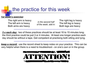 the practice for this week 3 x each day:   two of these practices should be at least 10 to 15 minutes long;  the third practice could be just 3 or 4 minutes.  At least one longer practice each day should be without a tape. Get competent at practising both sitting and lying. keep a record:   use the record sheet to keep notes on your practice.  This can be very helpful when there is a need to troubleshoot - on one’s own or in the group. 1st week’s exercise : in the second half of the week, add in: The right arm is heavy The left arm is heavy Both arms are heavy The right leg is heavy The left leg is heavy Both legs are heavy 