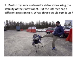 9 . Boston dynamics released a video showcasing the
stability of their new robot. But the internet had a
different reaction to it. What phrase would sum it up ?
 