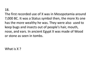 18.
The first recorded use of X was in Mesopotamia around
7,000 BC. It was a Status symbol then, the more Xs one
has the more wealthy he was. They were also used to
keep bugs and insects out of people's hair, mouth,
nose, and ears. In ancient Egypt X was made of Wood
or stone as seen in tombs.
What is X ?
 