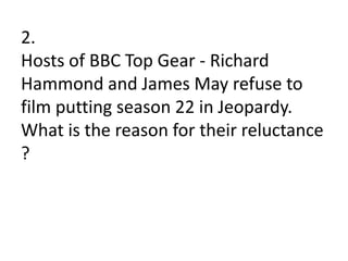 2.
Hosts of BBC Top Gear - Richard
Hammond and James May refuse to
film putting season 22 in Jeopardy.
What is the reason for their reluctance
?
 